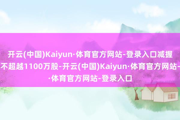 开云(中国)Kaiyun·体育官方网站-登录入口减握公司股份不超越1100万股-开云(中国)Kaiyun·体育官方网站-登录入口