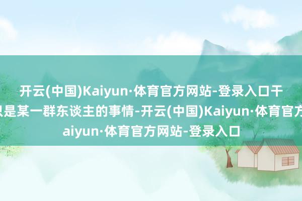 开云(中国)Kaiyun·体育官方网站-登录入口干戈从来都不是只是某一群东谈主的事情-开云(中国)Kaiyun·体育官方网站-登录入口