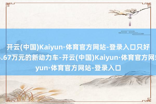 开云(中国)Kaiyun·体育官方网站-登录入口只好价钱高于16.67万元的新动力车-开云(中国)Kaiyun·体育官方网站-登录入口