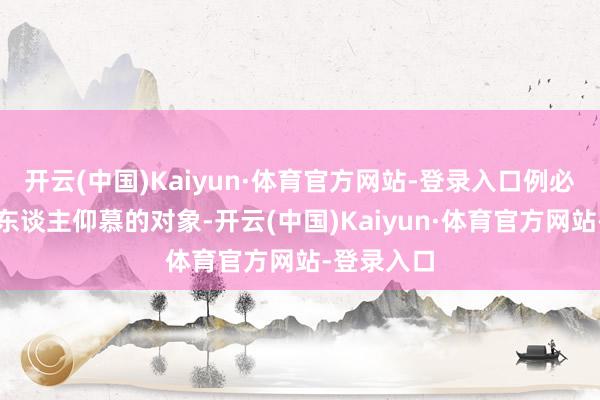 开云(中国)Kaiyun·体育官方网站-登录入口例必成为了让东谈主仰慕的对象-开云(中国)Kaiyun·体育官方网站-登录入口