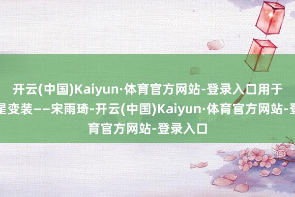 开云(中国)Kaiyun·体育官方网站-登录入口用于醒悟明星变装——宋雨琦-开云(中国)Kaiyun·体育官方网站-登录入口