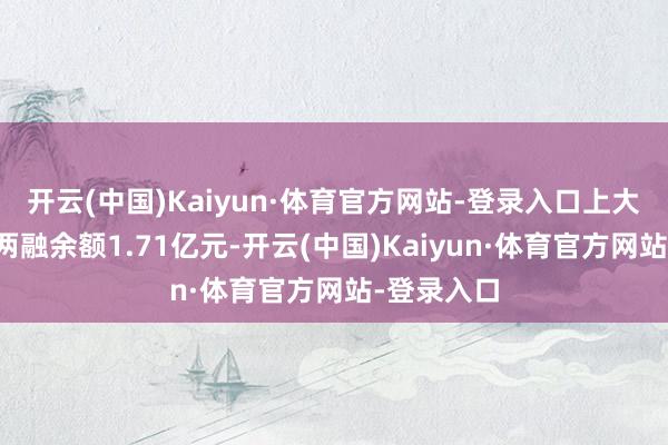 开云(中国)Kaiyun·体育官方网站-登录入口上大股份面前两融余额1.71亿元-开云(中国)Kaiyun·体育官方网站-登录入口