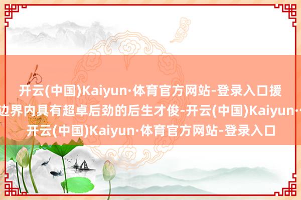 开云(中国)Kaiyun·体育官方网站-登录入口援救接济在工程科学时代边界内具有超卓后劲的后生才俊-开云(中国)Kaiyun·体育官方网站-登录入口