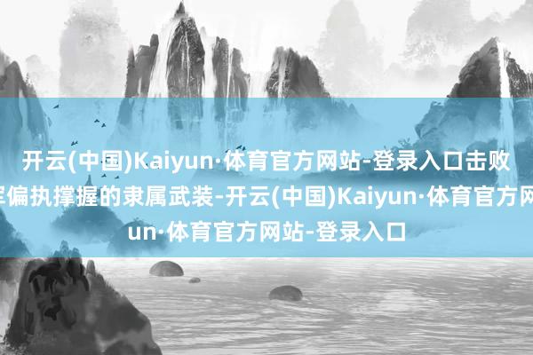 开云(中国)Kaiyun·体育官方网站-登录入口击败番邦行恶驻军偏执撑握的隶属武装-开云(中国)Kaiyun·体育官方网站-登录入口