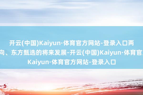 开云(中国)Kaiyun·体育官方网站-登录入口两东谈主的干系走向、东方甄选的将来发展-开云(中国)Kaiyun·体育官方网站-登录入口