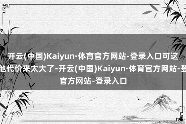 开云(中国)Kaiyun·体育官方网站-登录入口可这一出捐他代价来太大了-开云(中国)Kaiyun·体育官方网站-登录入口