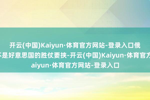 开云(中国)Kaiyun·体育官方网站-登录入口俄罗斯的要挟并不是好意思国的胜仗要挟-开云(中国)Kaiyun·体育官方网站-登录入口