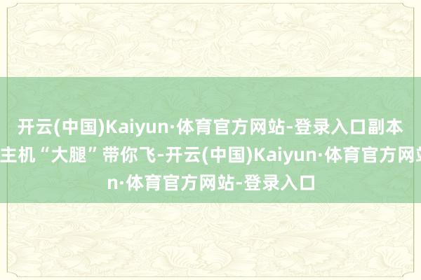 开云(中国)Kaiyun·体育官方网站-登录入口副本里有东说念主机“大腿”带你飞-开云(中国)Kaiyun·体育官方网站-登录入口