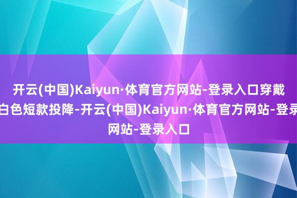 开云(中国)Kaiyun·体育官方网站-登录入口穿戴一件白色短款投降-开云(中国)Kaiyun·体育官方网站-登录入口