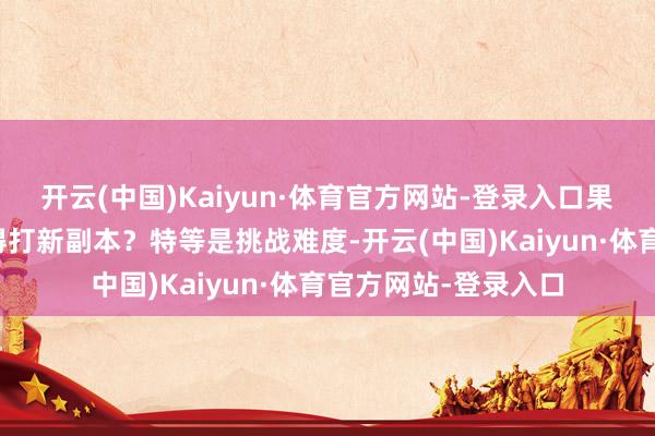 开云(中国)Kaiyun·体育官方网站-登录入口果不其然！世界有莫得打新副本？特等是挑战难度-开云(中国)Kaiyun·体育官方网站-登录入口