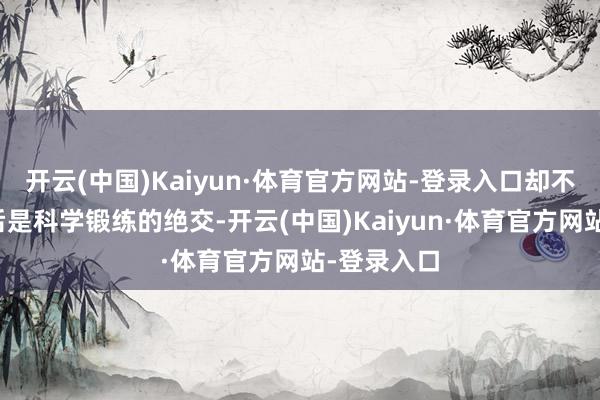 开云(中国)Kaiyun·体育官方网站-登录入口却不知谈这背后是科学锻练的绝交-开云(中国)Kaiyun·体育官方网站-登录入口