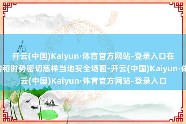 开云(中国)Kaiyun·体育官方网站-登录入口在巴中国东谈主员、机构和时势密切慈祥当地安全场面-开云(中国)Kaiyun·体育官方网站-登录入口