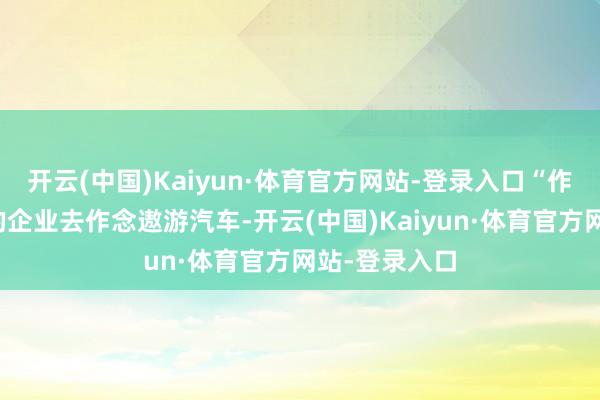 开云(中国)Kaiyun·体育官方网站-登录入口“作念汽车行业的企业去作念遨游汽车-开云(中国)Kaiyun·体育官方网站-登录入口