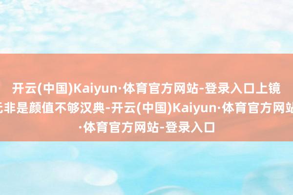 开云(中国)Kaiyun·体育官方网站-登录入口上镜不雅瞻念无非是颜值不够汉典-开云(中国)Kaiyun·体育官方网站-登录入口
