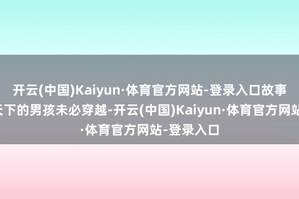 开云(中国)Kaiyun·体育官方网站-登录入口故事围绕未下天下的男孩未必穿越-开云(中国)Kaiyun·体育官方网站-登录入口