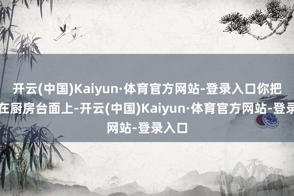 开云(中国)Kaiyun·体育官方网站-登录入口你把它放在厨房台面上-开云(中国)Kaiyun·体育官方网站-登录入口