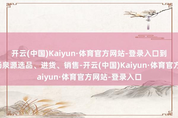 开云(中国)Kaiyun·体育官方网站-登录入口到刻下到各个商场泉源选品、进货、销售-开云(中国)Kaiyun·体育官方网站-登录入口