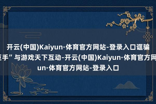 开云(中国)Kaiyun·体育官方网站-登录入口诓骗秀丽性的“巨手”与游戏天下互动-开云(中国)Kaiyun·体育官方网站-登录入口