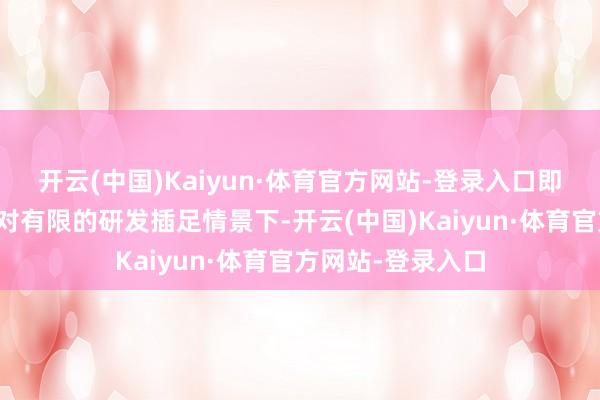 开云(中国)Kaiyun·体育官方网站-登录入口即便在现时这么相对有限的研发插足情景下-开云(中国)Kaiyun·体育官方网站-登录入口