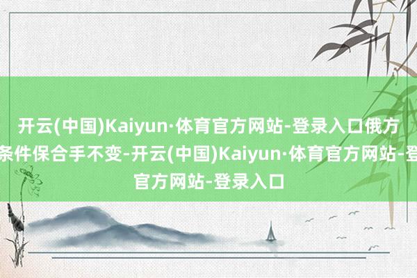 开云(中国)Kaiyun·体育官方网站-登录入口俄方的要津条件保合手不变-开云(中国)Kaiyun·体育官方网站-登录入口