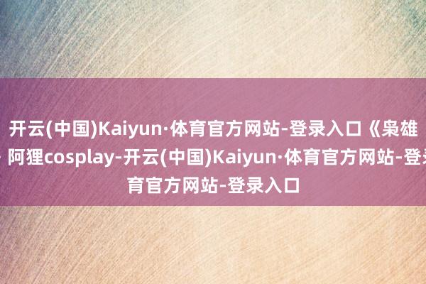 开云(中国)Kaiyun·体育官方网站-登录入口《枭雄定约》阿狸cosplay-开云(中国)Kaiyun·体育官方网站-登录入口