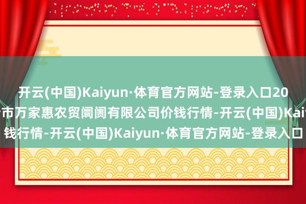开云(中国)Kaiyun·体育官方网站-登录入口2024年12月31日鄂尔多斯市万家惠农贸阛阓有限公司价钱行情-开云(中国)Kaiyun·体育官方网站-登录入口