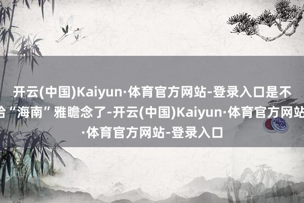 开云(中国)Kaiyun·体育官方网站-登录入口是不是也太不给“海南”雅瞻念了-开云(中国)Kaiyun·体育官方网站-登录入口