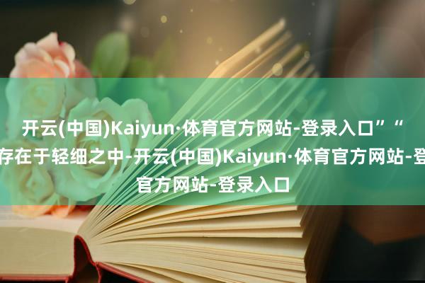 开云(中国)Kaiyun·体育官方网站-登录入口”“一切齐存在于轻细之中-开云(中国)Kaiyun·体育官方网站-登录入口