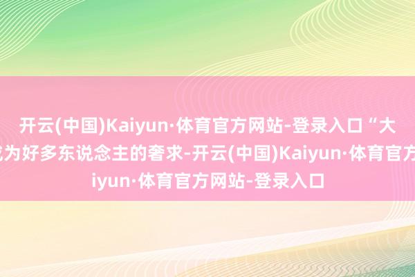 开云(中国)Kaiyun·体育官方网站-登录入口“大额消费”更是成为好多东说念主的奢求-开云(中国)Kaiyun·体育官方网站-登录入口