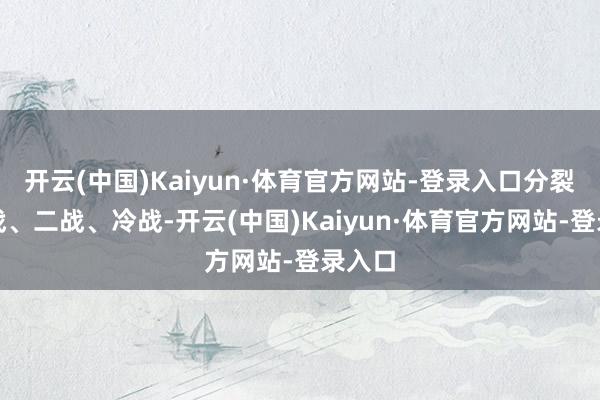 开云(中国)Kaiyun·体育官方网站-登录入口分裂是一战、二战、冷战-开云(中国)Kaiyun·体育官方网站-登录入口