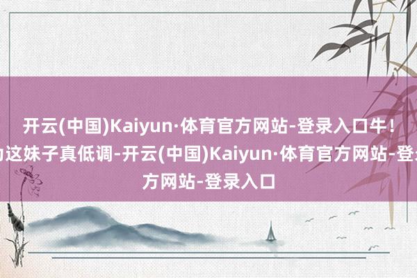 开云(中国)Kaiyun·体育官方网站-登录入口牛！我以为这妹子真低调-开云(中国)Kaiyun·体育官方网站-登录入口