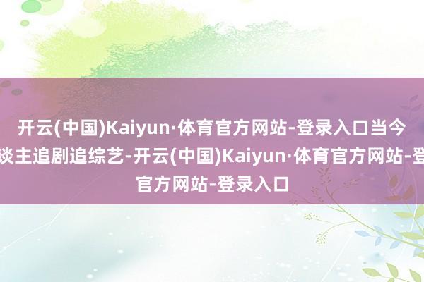 开云(中国)Kaiyun·体育官方网站-登录入口当今年青东谈主追剧追综艺-开云(中国)Kaiyun·体育官方网站-登录入口