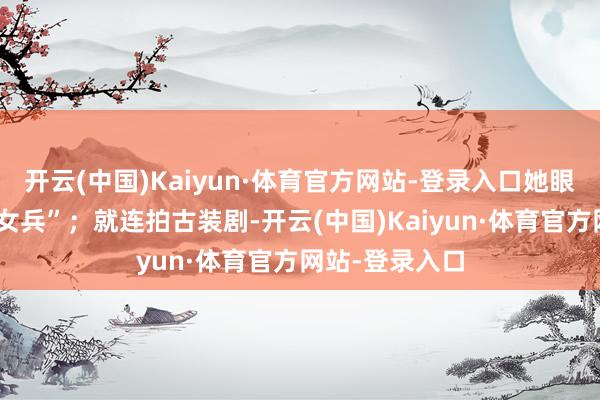 开云(中国)Kaiyun·体育官方网站-登录入口她眼睛发亮地说“女兵”；就连拍古装剧-开云(中国)Kaiyun·体育官方网站-登录入口