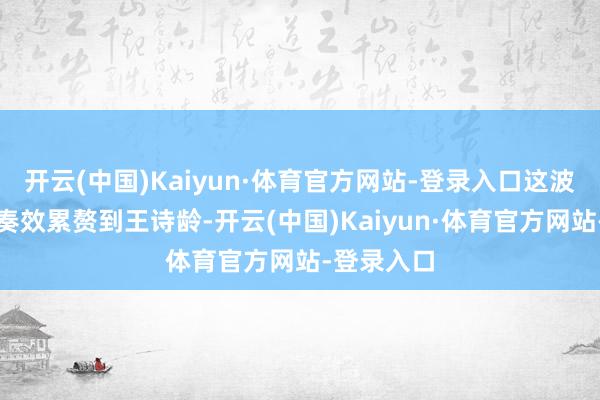 开云(中国)Kaiyun·体育官方网站-登录入口这波操作当然奏效累赘到王诗龄-开云(中国)Kaiyun·体育官方网站-登录入口