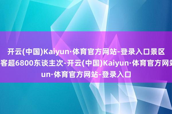 开云(中国)Kaiyun·体育官方网站-登录入口景区日均理睬搭客超6800东谈主次-开云(中国)Kaiyun·体育官方网站-登录入口