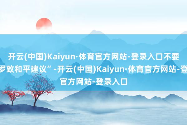 开云(中国)Kaiyun·体育官方网站-登录入口不要选拔“罗致和平建议”-开云(中国)Kaiyun·体育官方网站-登录入口