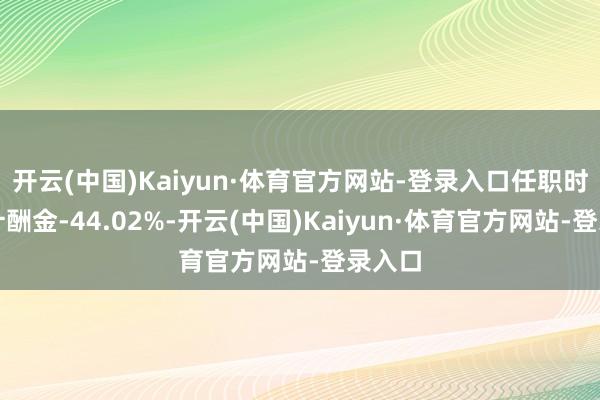 开云(中国)Kaiyun·体育官方网站-登录入口任职时辰累计酬金-44.02%-开云(中国)Kaiyun·体育官方网站-登录入口
