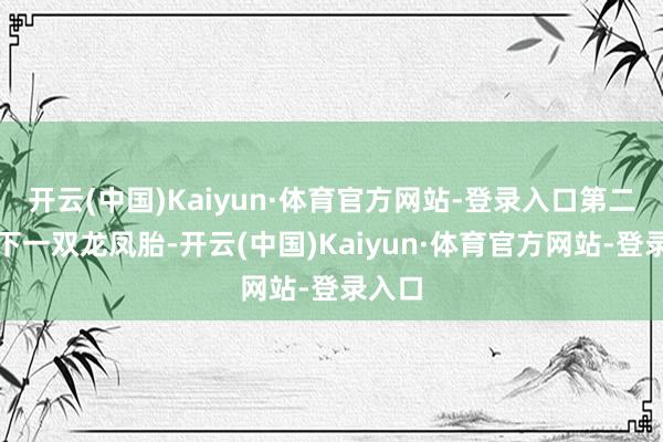 开云(中国)Kaiyun·体育官方网站-登录入口第二年生下一双龙凤胎-开云(中国)Kaiyun·体育官方网站-登录入口