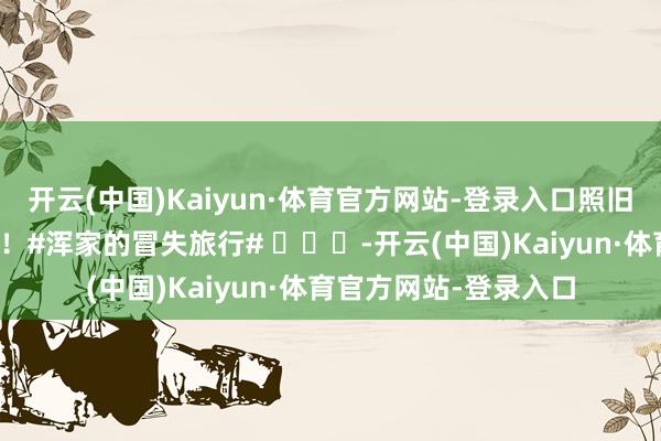 开云(中国)Kaiyun·体育官方网站-登录入口照旧迫不足待思看正片啦!#浑家的冒失旅行# -开云(中国)Kaiyun·体育官方网站-登录入口