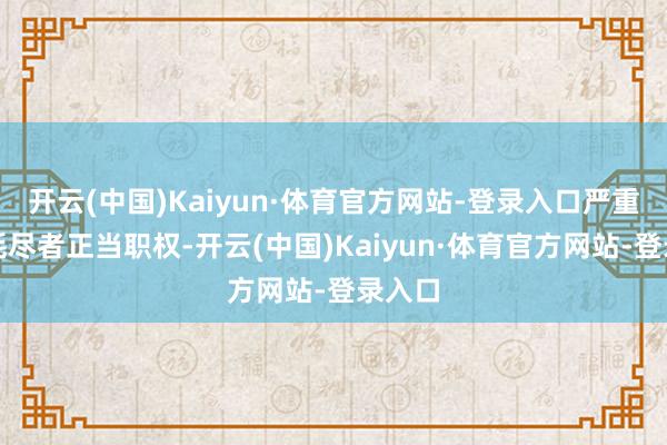 开云(中国)Kaiyun·体育官方网站-登录入口严重侵害耗尽者正当职权-开云(中国)Kaiyun·体育官方网站-登录入口