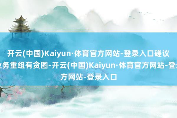 开云(中国)Kaiyun·体育官方网站-登录入口磋议欧洲业务重组有贪图-开云(中国)Kaiyun·体育官方网站-登录入口