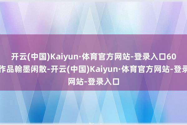 开云(中国)Kaiyun·体育官方网站-登录入口60余幅作品翰墨闲散-开云(中国)Kaiyun·体育官方网站-登录入口