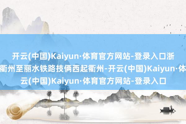 开云(中国)Kaiyun·体育官方网站-登录入口浙江交通集团 供图新建衢州至丽水铁路技俩西起衢州-开云(中国)Kaiyun·体育官方网站-登录入口