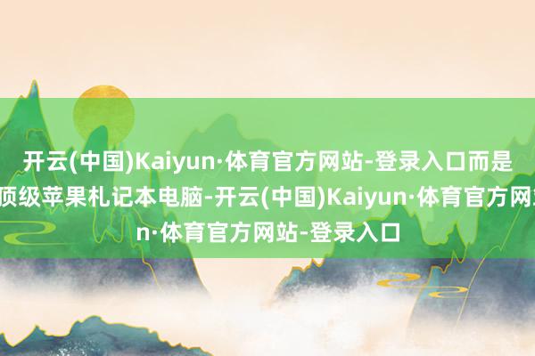 开云(中国)Kaiyun·体育官方网站-登录入口而是一款全新的顶级苹果札记本电脑-开云(中国)Kaiyun·体育官方网站-登录入口