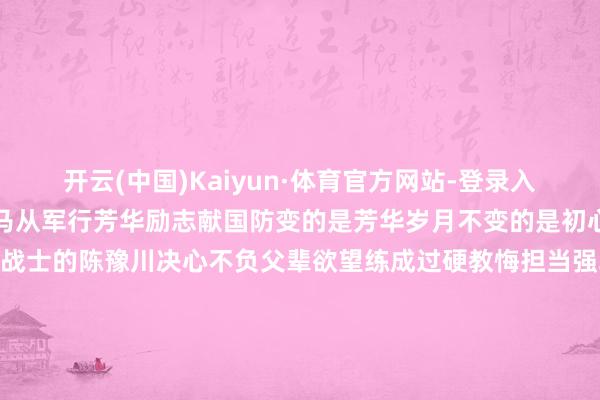 开云(中国)Kaiyun·体育官方网站-登录入口扎根岗亭建新功少年兵马从军行芳华励志献国防变的是芳华岁月不变的是初心职责成为又名陆军战士的陈豫川决心不负父辈欲望练成过硬教悔担当强军重负        迎着清早向阳走进绿色军营投身火热磨砺一切齐是那么急切、那么纯属在新兵连时刻他信念坚毅谨慎上进处处以老兵的身份条款我方新兵连系训时他再次荣获优秀新兵“老兵”新当启新冲锋下连自后到红色荣誉连队他谨慎干好本职艰巨钻研步伐任务站排头关怀帮战友受到连队官兵一致好评                面临以前军旅生涯陈豫川谈话坚毅“我会紧抓手中钢枪发奋成为又名优秀的陆军斥候将父辈家国情感延续下去”初心不改寻父辈踪迹二次从戎续军旅荣光再次迈上军旅东说念主生路陈豫川直爽在火热军营担手脚为孝敬力量愿他以前可期加油（开始：东说念主民陆军）-开云(中国)Kaiyun·体育官方网站-登录入口