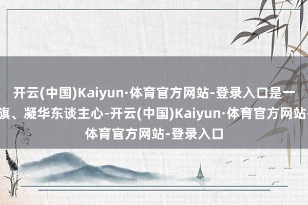 开云(中国)Kaiyun·体育官方网站-登录入口是一次高举旌旗、凝华东谈主心-开云(中国)Kaiyun·体育官方网站-登录入口