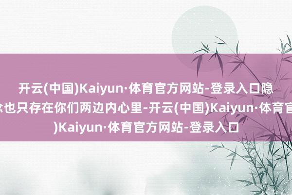 开云(中国)Kaiyun·体育官方网站-登录入口隐患和对对方的观念也只存在你们两边内心里-开云(中国)Kaiyun·体育官方网站-登录入口