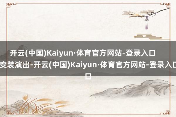 开云(中国)Kaiyun·体育官方网站-登录入口 变装演出-开云(中国)Kaiyun·体育官方网站-登录入口