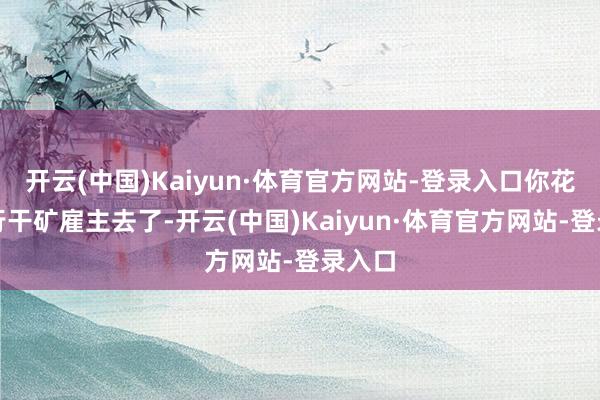 开云(中国)Kaiyun·体育官方网站-登录入口你花导转行干矿雇主去了-开云(中国)Kaiyun·体育官方网站-登录入口