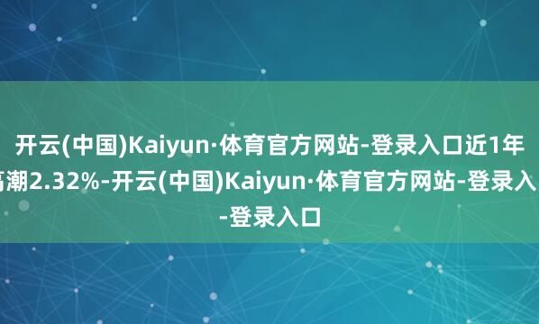 开云(中国)Kaiyun·体育官方网站-登录入口近1年高潮2.32%-开云(中国)Kaiyun·体育官方网站-登录入口
